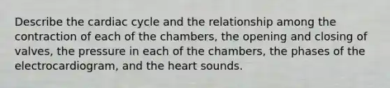 Describe the cardiac cycle and the relationship among the contraction of each of the chambers, the opening and closing of valves, the pressure in each of the chambers, the phases of the electrocardiogram, and the heart sounds.