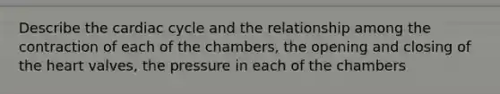 Describe the cardiac cycle and the relationship among the contraction of each of the chambers, the opening and closing of the heart valves, the pressure in each of the chambers