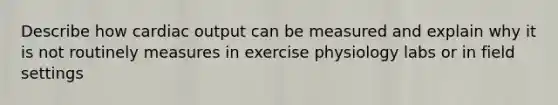 Describe how cardiac output can be measured and explain why it is not routinely measures in exercise physiology labs or in field settings