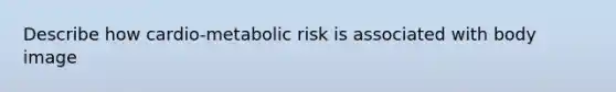 Describe how cardio-metabolic risk is associated with body image