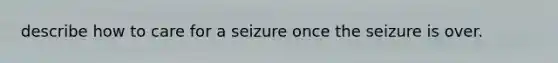 describe how to care for a seizure once the seizure is over.