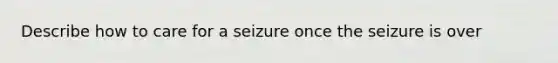 Describe how to care for a seizure once the seizure is over