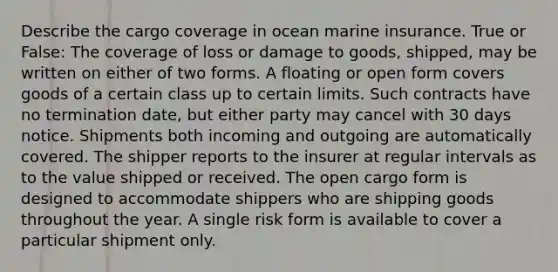 Describe the cargo coverage in ocean marine insurance. True or False: The coverage of loss or damage to goods, shipped, may be written on either of two forms. A floating or open form covers goods of a certain class up to certain limits. Such contracts have no termination date, but either party may cancel with 30 days notice. Shipments both incoming and outgoing are automatically covered. The shipper reports to the insurer at regular intervals as to the value shipped or received. The open cargo form is designed to accommodate shippers who are shipping goods throughout the year. A single risk form is available to cover a particular shipment only.