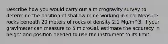 Describe how you would carry out a microgravity survey to determine the position of shallow mine working in Coal Measure rocks beneath 20 meters of rocks of density 2.1 Mg/m^3. If your gravimeter can measure to 5 microGal, estimate the accuracy in height and position needed to use the instrument to its limit.