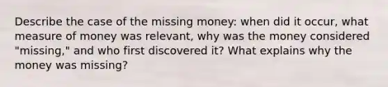 Describe the case of the missing money: when did it occur, what measure of money was relevant, why was the money considered "missing," and who first discovered it? What explains why the money was missing?