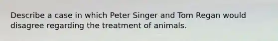 Describe a case in which Peter Singer and Tom Regan would disagree regarding the treatment of animals.