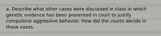 a. Describe what other cases were discussed in class in which genetic evidence has been presented in court to justify compulsive aggressive behavior. How did the courts decide in those cases.