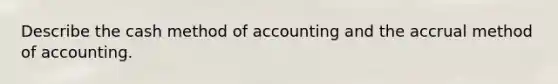 Describe the cash method of accounting and the accrual method of accounting.