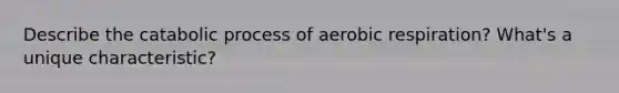 Describe the catabolic process of aerobic respiration? What's a unique characteristic?