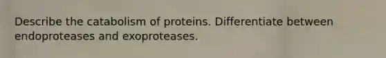 Describe the catabolism of proteins. Differentiate between endoproteases and exoproteases.