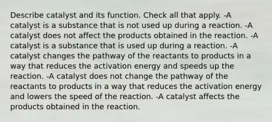 Describe catalyst and its function. Check all that apply. -A catalyst is a substance that is not used up during a reaction. -A catalyst does not affect the products obtained in the reaction. -A catalyst is a substance that is used up during a reaction. -A catalyst changes the pathway of the reactants to products in a way that reduces the activation energy and speeds up the reaction. -A catalyst does not change the pathway of the reactants to products in a way that reduces the activation energy and lowers the speed of the reaction. -A catalyst affects the products obtained in the reaction.