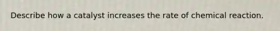 Describe how a catalyst increases the rate of chemical reaction.