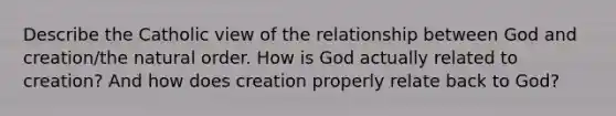 Describe the Catholic view of the relationship between God and creation/the natural order. How is God actually related to creation? And how does creation properly relate back to God?