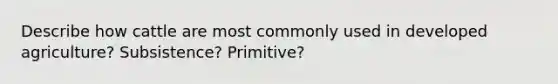 Describe how cattle are most commonly used in developed agriculture? Subsistence? Primitive?