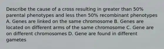 Describe the cause of a cross resulting in greater than 50% parental phenotypes and less then 50% recombinant phenotypes A. Genes are linked on the same chromosome B. Genes are located on different arms of the same chromosome C. Gene are on different chromosomes D. Gene are found in different gametes