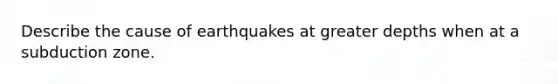 Describe the cause of earthquakes at greater depths when at a subduction zone.