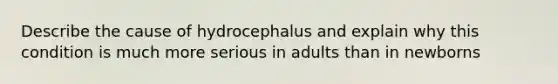 Describe the cause of hydrocephalus and explain why this condition is much more serious in adults than in newborns