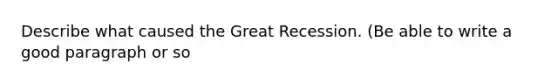 Describe what caused the Great Recession. (Be able to write a good paragraph or so