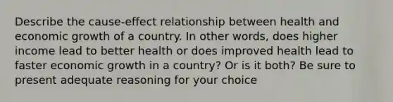 Describe the cause-effect relationship between health and economic growth of a country. In other words, does higher income lead to better health or does improved health lead to faster economic growth in a country? Or is it both? Be sure to present adequate reasoning for your choice