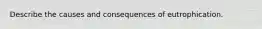 Describe the causes and consequences of eutrophication.