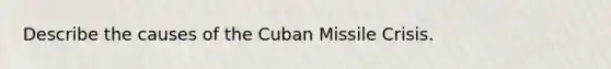 Describe the causes of the Cuban Missile Crisis.