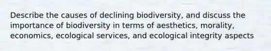 Describe the causes of declining biodiversity, and discuss the importance of biodiversity in terms of aesthetics, morality, economics, ecological services, and ecological integrity aspects