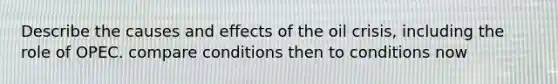 Describe the causes and effects of the oil crisis, including the role of OPEC. compare conditions then to conditions now