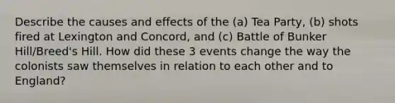 Describe the causes and effects of the (a) Tea Party, (b) shots fired at Lexington and Concord, and (c) Battle of Bunker Hill/Breed's Hill. How did these 3 events change the way the colonists saw themselves in relation to each other and to England?