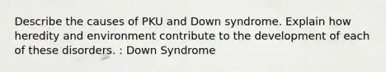 Describe the causes of PKU and Down syndrome. Explain how heredity and environment contribute to the development of each of these disorders. : Down Syndrome