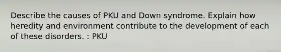 Describe the causes of PKU and Down syndrome. Explain how heredity and environment contribute to the development of each of these disorders. : PKU