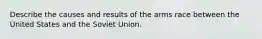 Describe the causes and results of the arms race between the United States and the Soviet Union.