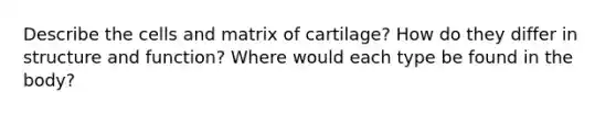 Describe the cells and matrix of cartilage? How do they differ in structure and function? Where would each type be found in the body?