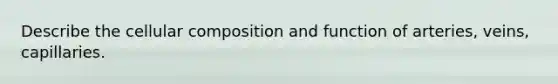 Describe the cellular composition and function of arteries, veins, capillaries.