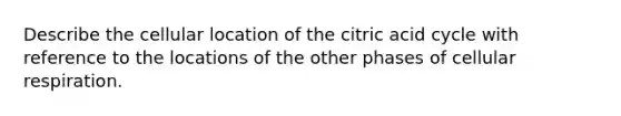 Describe the cellular location of the citric acid cycle with reference to the locations of the other phases of cellular respiration.