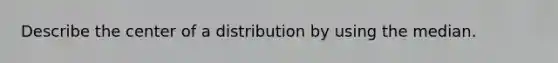 Describe the center of a distribution by using the median.