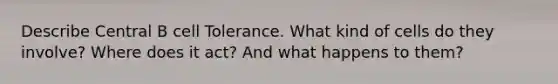 Describe Central B cell Tolerance. What kind of cells do they involve? Where does it act? And what happens to them?