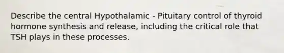 Describe the central Hypothalamic - Pituitary control of thyroid hormone synthesis and release, including the critical role that TSH plays in these processes.