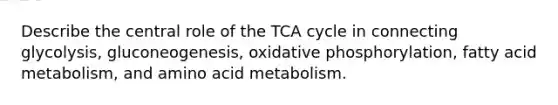 Describe the central role of the TCA cycle in connecting glycolysis, gluconeogenesis, oxidative phosphorylation, fatty acid metabolism, and amino acid metabolism.