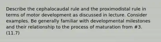 Describe the cephalocaudal rule and the proximodistal rule in terms of motor development as discussed in lecture. Consider examples. Be generally familiar with developmental milestones and their relationship to the process of maturation from #3. (11.7)