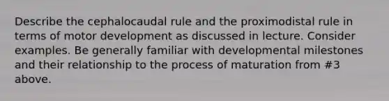 Describe the cephalocaudal rule and the proximodistal rule in terms of motor development as discussed in lecture. Consider examples. Be generally familiar with developmental milestones and their relationship to the process of maturation from #3 above.