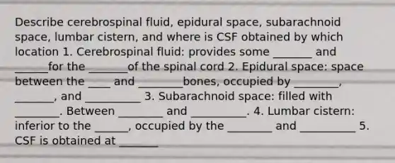 Describe cerebrospinal fluid, epidural space, subarachnoid space, lumbar cistern, and where is CSF obtained by which location 1. Cerebrospinal fluid: provides some _______ and ______for the _______of the spinal cord 2. Epidural space: space between the ____ and ________bones, occupied by ________, _______, and __________ 3. Subarachnoid space: filled with ________. Between ________ and __________. 4. Lumbar cistern: inferior to the ______, occupied by the ________ and __________ 5. CSF is obtained at _______