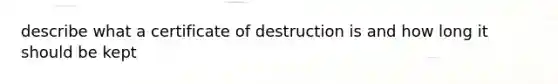 describe what a certificate of destruction is and how long it should be kept