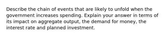 Describe the chain of events that are likely to unfold when the government increases spending. Explain your answer in terms of its impact on aggregate output, the demand for money, the interest rate and planned investment.