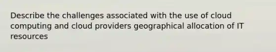 Describe the challenges associated with the use of cloud computing and cloud providers geographical allocation of IT resources