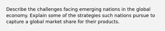 Describe the challenges facing emerging nations in the global economy. Explain some of the strategies such nations pursue to capture a global market share for their products.