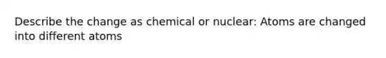 Describe the change as chemical or nuclear: Atoms are changed into different atoms