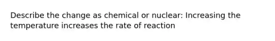 Describe the change as chemical or nuclear: Increasing the temperature increases the rate of reaction