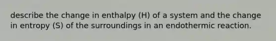 describe the change in enthalpy (H) of a system and the change in entropy (S) of the surroundings in an endothermic reaction.