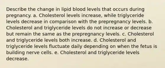 Describe the change in lipid blood levels that occurs during pregnancy. a. Cholesterol levels increase, while triglyceride levels decrease in comparison with the prepregnancy levels. b. Cholesterol and triglyceride levels do not increase or decrease but remain the same as the prepregnancy levels. c. Cholesterol and triglyceride levels both increase. d. Cholesterol and triglyceride levels fluctuate daily depending on when the fetus is building nerve cells. e. Cholesterol and triglyceride levels decrease.