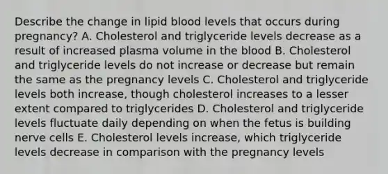 Describe the change in lipid blood levels that occurs during pregnancy? A. Cholesterol and triglyceride levels decrease as a result of increased plasma volume in the blood B. Cholesterol and triglyceride levels do not increase or decrease but remain the same as the pregnancy levels C. Cholesterol and triglyceride levels both increase, though cholesterol increases to a lesser extent compared to triglycerides D. Cholesterol and triglyceride levels fluctuate daily depending on when the fetus is building nerve cells E. Cholesterol levels increase, which triglyceride levels decrease in comparison with the pregnancy levels